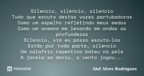 Silencio, silencio, silencio Tudo que escuto destas vozes pertubadoras Como um espelho refletindo meus medos Como um oceano me levando em ondas as profundezas S... Frase de Alef Alves Rodrigues.