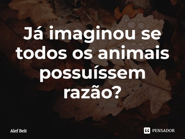 ⁠Já imaginou se todos os animais possuíssem razão?... Frase de Alef Beit.