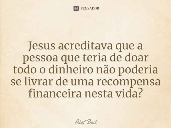 ⁠Jesus acreditava que a pessoa que teria de doar todo o dinheiro não poderia se livrar de uma recompensa financeira nesta vida?... Frase de Alef Beit.