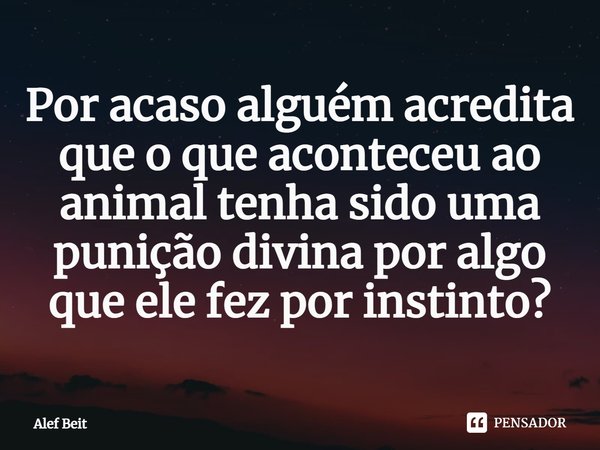 ⁠Por acaso alguém acredita que o que aconteceu ao animal tenha sido uma punição divina por algo que ele fez por instinto?... Frase de Alef Beit.