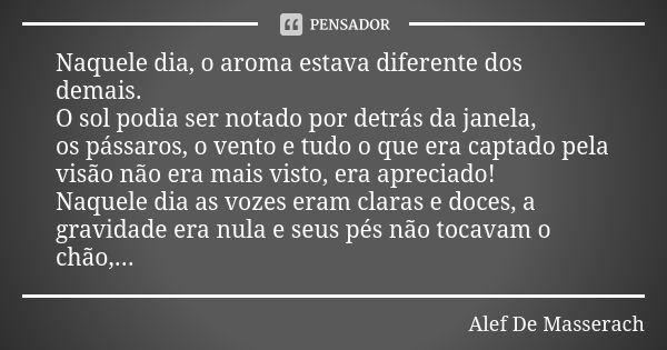 Naquele dia, o aroma estava diferente dos demais. O sol podia ser notado por detrás da janela, os pássaros, o vento e tudo o que era captado pela visão não era ... Frase de Alef De Masserach.