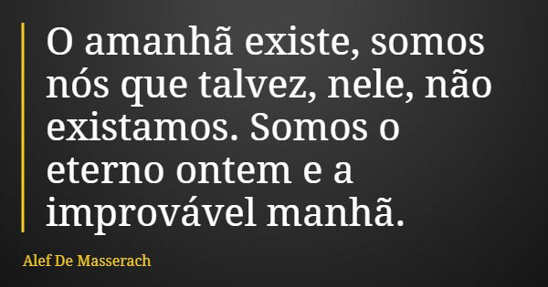 O amanhã existe, somos nós que talvez, nele, não existamos. Somos o eterno ontem e a improvável manhã.... Frase de Alef De Masserach.