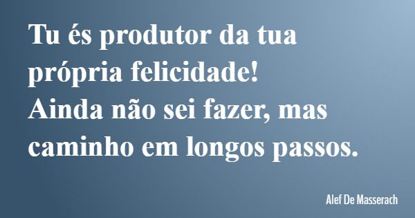 Tu és produtor da tua própria felicidade! Ainda não sei fazer, mas caminho em longos passos.... Frase de Alef De Masserach.