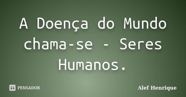 A Doença do Mundo chama-se - Seres Humanos.... Frase de Alef Henrique.