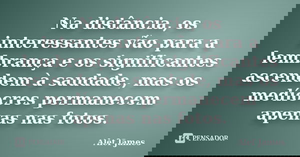 Na distância, os interessantes vão para a lembrança e os significantes ascendem à saudade, mas os medíocres permanecem apenas nas fotos.... Frase de Alef James.