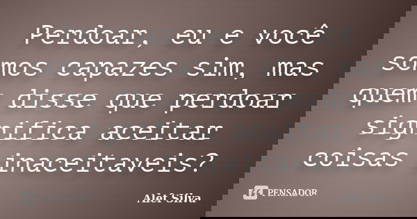 Perdoar, eu e você somos capazes sim, mas quem disse que perdoar significa aceitar coisas inaceitaveis?... Frase de Alef Silva.