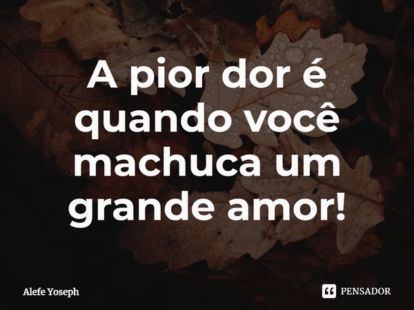 ⁠A pior dor é quando você machuca um grande amor!... Frase de Alefe Yoseph.