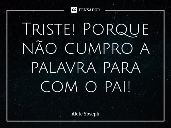 ⁠Triste! Porque não cumpro a palavra para com o pai!... Frase de Alefe Yoseph.