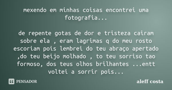 mexendo em minhas coisas encontrei uma fotografia... de repente gotas de dor e tristeza cairam sobre ela , eram lagrimas q do meu rosto escoriam pois lembrei do... Frase de aleff costa.