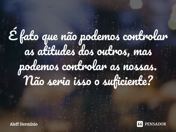 ⁠É fato que não podemos controlar as atitudes dos outros, mas podemos controlar as nossas. Não seria isso o suficiente?... Frase de Aleff Hermínio.