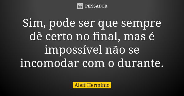 Sim, pode ser que sempre dê certo no final, mas é impossível não se incomodar com o durante.... Frase de Aleff Hermínio.