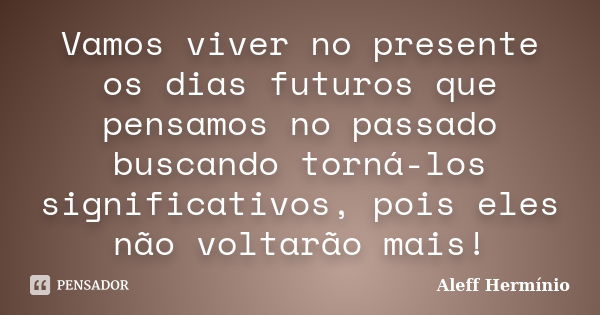 Vamos viver no presente os dias futuros que pensamos no passado buscando torná-los significativos, pois eles não voltarão mais!... Frase de Aleff Hermínio.