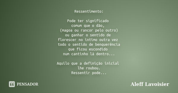 Ressentimento: Pode ter significado comum que o dão, (magoa ou rancor pelo outro) ou ganhar o sentido de florescer no intimo outra vez todo o sentido de benquer... Frase de Aleff Lavoisier.