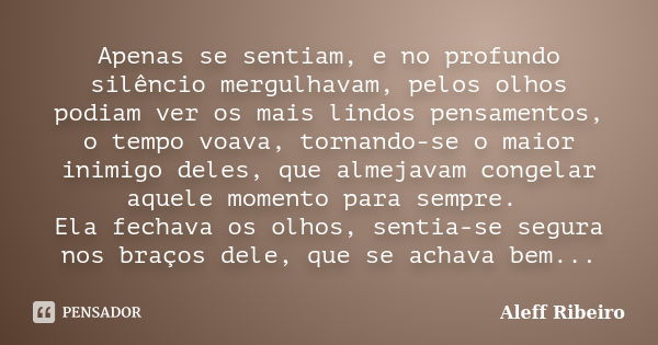 Apenas se sentiam, e no profundo silêncio mergulhavam, pelos olhos podiam ver os mais lindos pensamentos, o tempo voava, tornando-se o maior inimigo deles, que ... Frase de Aleff Ribeiro.