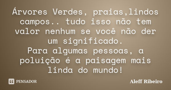 Árvores Verdes, praias,lindos campos.. tudo isso não tem valor nenhum se você não der um significado. Para algumas pessoas, a poluição é a paisagem mais linda d... Frase de Aleff Ribeiro.