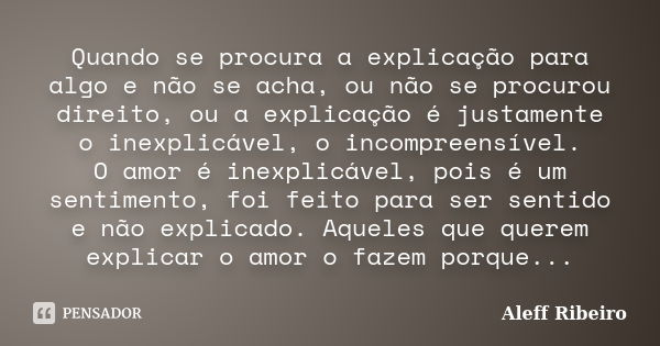 Quando se procura a explicação para algo e não se acha, ou não se procurou direito, ou a explicação é justamente o inexplicável, o incompreensível. O amor é ine... Frase de Aleff Ribeiro.