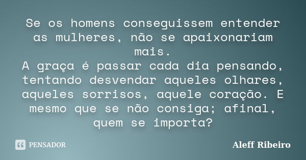 Se os homens conseguissem entender as mulheres, não se apaixonariam mais. A graça é passar cada dia pensando, tentando desvendar aqueles olhares, aqueles sorris... Frase de Aleff Ribeiro.