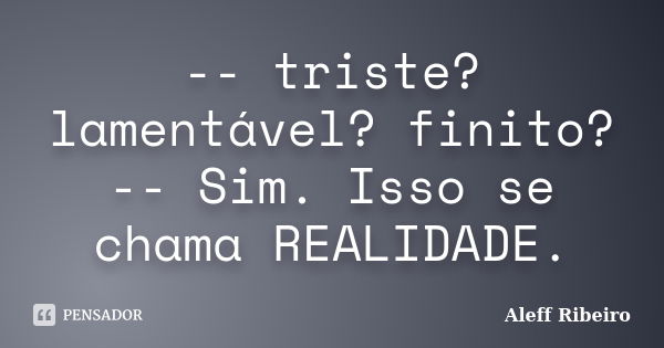 -- triste? lamentável? finito? -- Sim. Isso se chama REALIDADE.... Frase de Aleff Ribeiro.