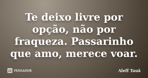 Te deixo livre por opção, não por fraqueza. Passarinho que amo, merece voar.... Frase de Aleff Tauã.