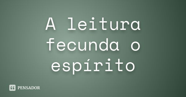 A leitura fecunda o espírito... Frase de Anônimo.