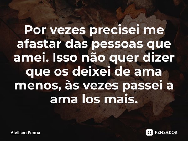 Por vezes precisei me afastar das pessoas que amei. Isso não quer dizer que os deixei de ama menos, às vezes passei a ama los mais.... Frase de Aleilson Penna.