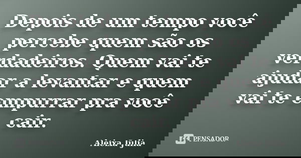 Depois de um tempo você percebe quem são os verdadeiros. Quem vai te ajudar a levantar e quem vai te empurrar pra você cair.... Frase de Aleixa Julia.