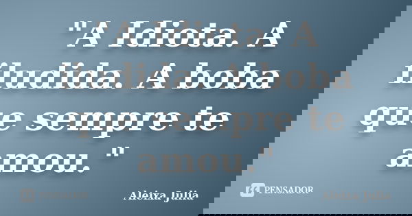 "A Idiota. A iludida. A boba que sempre te amou."... Frase de Aleixa Julia.