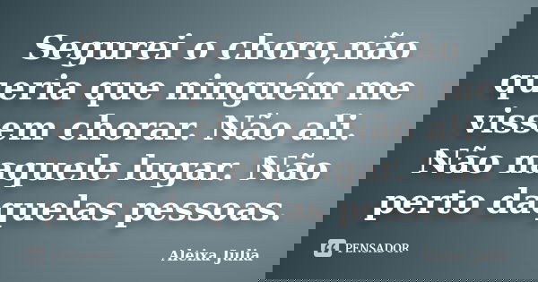 Segurei o choro,não queria que ninguém me vissem chorar. Não ali. Não naquele lugar. Não perto daquelas pessoas.... Frase de Aleixa Julia.