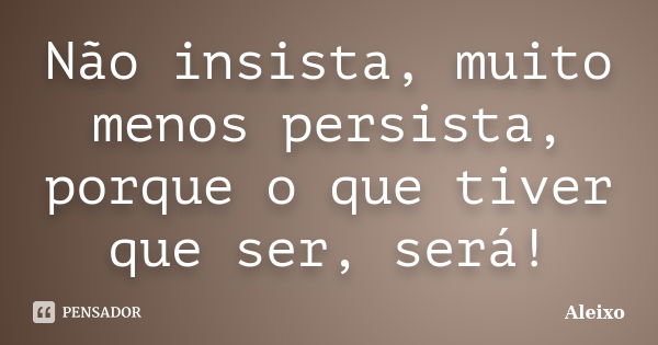 Não insista, muito menos persista, porque o que tiver que ser, será!... Frase de Aleixo.