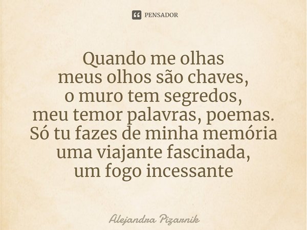 ⁠Quando me olhas
meus olhos são chaves,
o muro tem segredos,
meu temor palavras, poemas.
Só tu fazes de minha memória
uma viajante fascinada,
um fogo incessante... Frase de Alejandra Pizarnik.