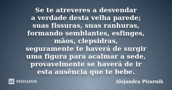 Se te atreveres a desvendar a verdade desta velha parede; suas fissuras, suas ranhuras, formando semblantes, esfinges, mãos, clepsidras, seguramente te haverá d... Frase de Alejandra Pizarnik.