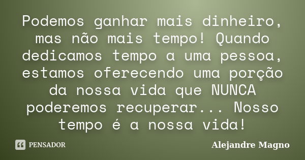 Podemos ganhar mais dinheiro, mas não mais tempo! Quando dedicamos tempo a uma pessoa, estamos oferecendo uma porção da nossa vida que NUNCA poderemos recuperar... Frase de Alejandre Magno.