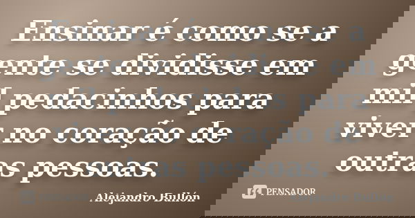 Ensinar é como se a gente se dividisse em mil pedacinhos para viver no coração de outras pessoas.... Frase de Alejandro Bullón.
