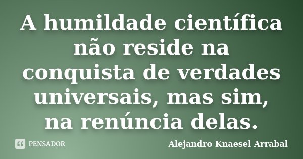 A humildade científica não reside na conquista de verdades universais, mas sim, na renúncia delas.... Frase de Alejandro Knaesel Arrabal.