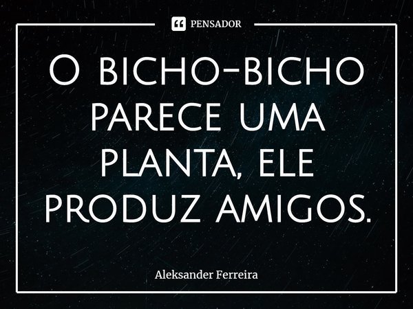 ⁠O bicho-bicho parece uma planta, ele produz amigos.... Frase de Aleksander Ferreira.