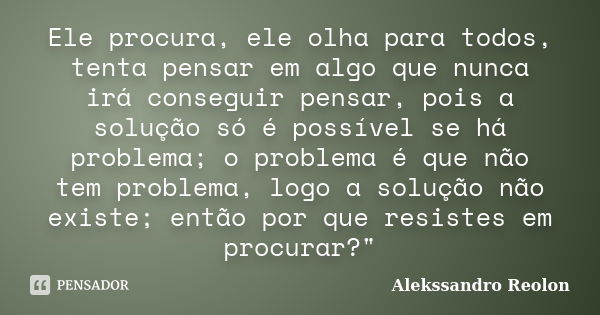 Ele procura, ele olha para todos, tenta pensar em algo que nunca irá conseguir pensar, pois a solução só é possível se há problema; o problema é que não tem pro... Frase de Alekssandro Reolon.