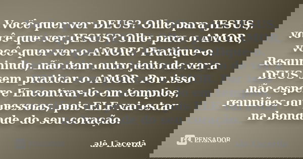Você quer ver DEUS? Olhe para JESUS, você que ver JESUS? Olhe para o AMOR, você quer ver o AMOR? Pratique-o. Resumindo, não tem outro jeito de ver a DEUS sem pr... Frase de ale Lacerda.