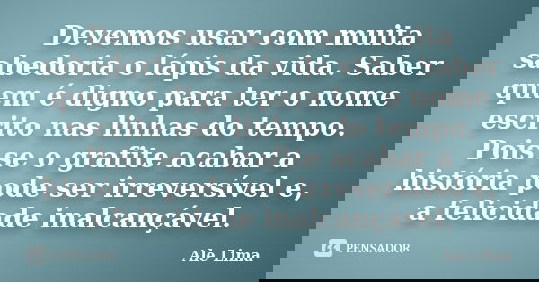 Devemos usar com muita sabedoria o lápis da vida. Saber quem é digno para ter o nome escrito nas linhas do tempo. Pois se o grafite acabar a história pode ser i... Frase de Ale Lima.