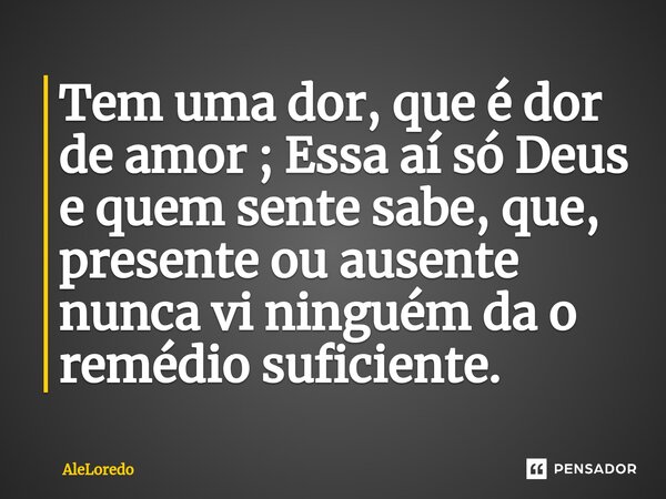 ⁠Tem uma dor, que é dor de amor ; Essa aí só Deus e quem sente sabe, que, presente ou ausente nunca vi ninguém da o remédio suficiente.... Frase de AleLoredo.