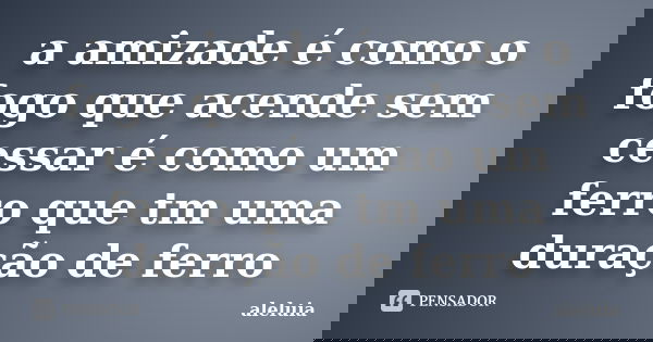 a amizade é como o fogo que acende sem cessar é como um ferro que tm uma duração de ferro... Frase de aleluia.