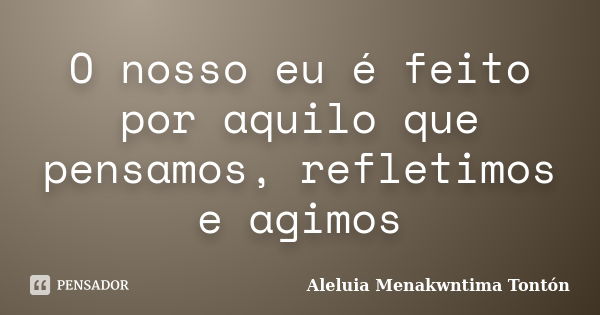 O nosso eu é feito por aquilo que pensamos, refletimos e agimos... Frase de Aleluia Menakwntima Tonton.