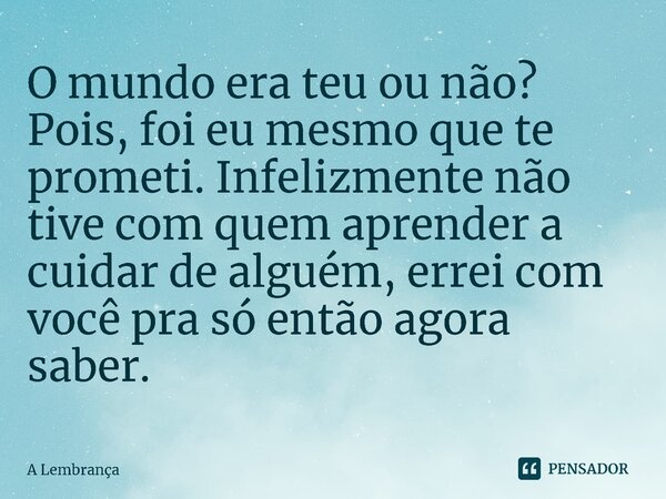 ⁠O mundo era teu ou não? Pois, foi eu mesmo que te prometi. Infelizmente não tive com quem aprender a cuidar de alguém, errei com você pra só então agora saber.... Frase de A Lembrança.