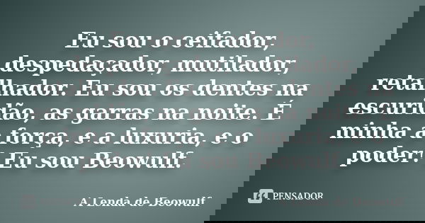 Eu sou o ceifador, despedaçador, mutilador, retalhador. Eu sou os dentes na escuridão, as garras na noite. É minha a força, e a luxuria, e o poder! Eu sou Beowu... Frase de A Lenda de Beowulf.