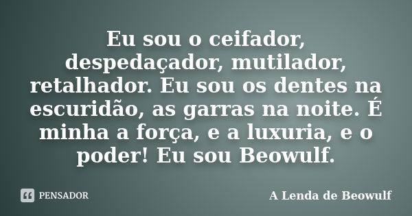 Eu sou o ceifador, despedaçador, mutilador, retalhador. Eu sou os dentes na escuridão, as garras na noite. É minha a força, e a luxuria, e o poder! Eu sou Beowu... Frase de A Lenda de Beowulf.