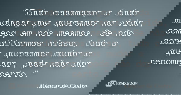 "Todo recomeçar e toda mudança que queremos na vida, começa em nós mesmos. Se não acreditarmos nisso, tudo o que queremos mudar e recomeçar, pode não dar c... Frase de Alencar de Castro.