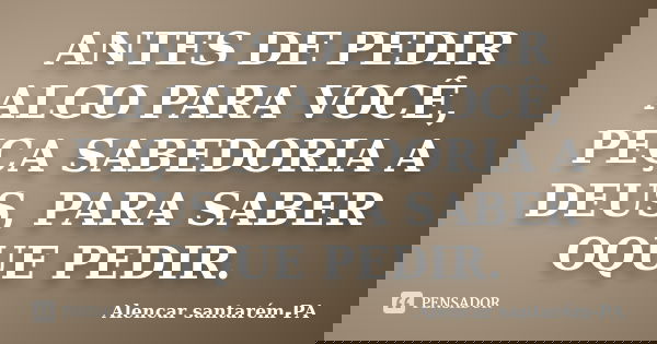 ANTES DE PEDIR ALGO PARA VOCÊ, PEÇA SABEDORIA A DEUS, PARA SABER OQUE PEDIR.... Frase de Alencar santarém-PA.