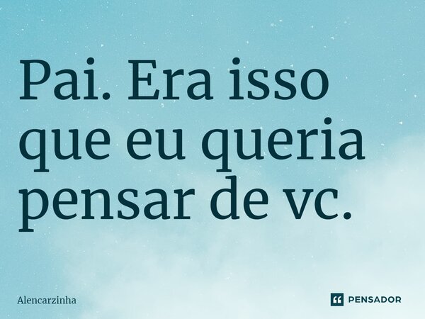 ⁠Pai. Era isso que eu queria pensar de vc.... Frase de Alencarzinha.