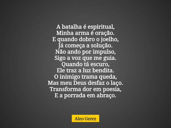 A batalha é espiritual, Minha arma é oração. E quando dobro o joelho, Já começa a solução. Não ando por impulso, Sigo a voz que me guia. Quando tá escuro, Ele t... Frase de Aleo Gerez.