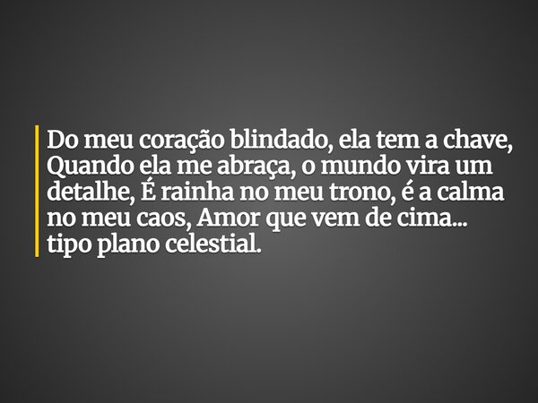 Do meu coração blindado, ela tem a chave, Quando ela me abraça, o mundo vira um detalhe, É rainha no meu trono, é a calma no meu caos, Amor que vem de cima... t... Frase de Aleo Gerez.