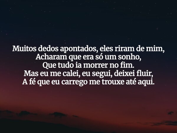 Muitos dedos apontados, eles riram de mim, Acharam que era só um sonho, Que tudo ia morrer no fim. Mas eu me calei, eu segui, deixei fluir, A fé que eu carrego ... Frase de Aleo Gerez.